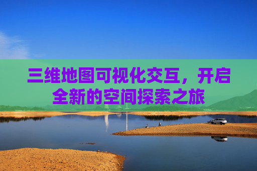 三维地图可视化交互，开启全新的空间探索之旅
